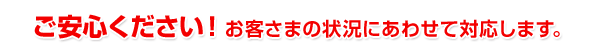 ご安心ください!お客さまの要望に合わせて対応します。