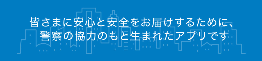 皆様に安心と安全をお届けする為警察の協力の元、生まれたアプリです。