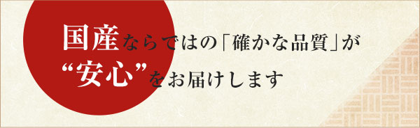 国産ならではの「確かな品質」が“安心”をお届けします