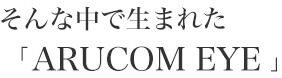 そんな中で生まれたARUCOMEYE