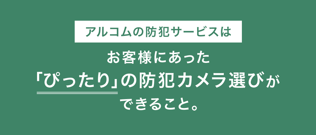 アルコムの防犯サービスとは、お客様に合った“ぴったり”の防犯カメラ選びができること