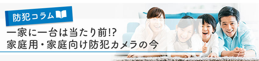 一家に一台は当たり前！？家庭用・家庭向け防犯カメラの今