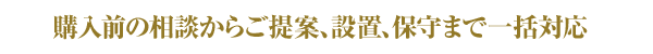 購入前の相談からご提案、設置、保守まで一括対応